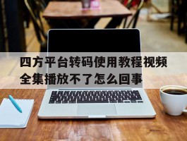 四方平台转码使用教程视频全集播放不了怎么回事的简单介绍