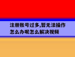 包含注册账号过多,暂无法操作怎么办呢怎么解决视频的词条