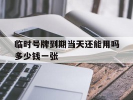 临时号牌到期当天还能用吗多少钱一张