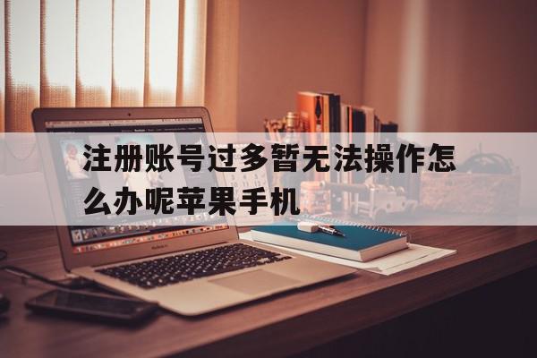 关于注册账号过多暂无法操作怎么办呢苹果手机的信息