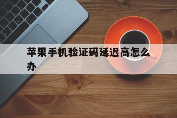 苹果手机验证码延迟高怎么办 苹果手机验证码延迟高怎么办