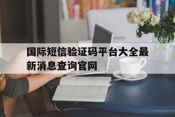 国际短信验证码平台大全最新消息查询官网的简单介绍 国际短信验证码平台大全最新消息查询官网的简单介绍