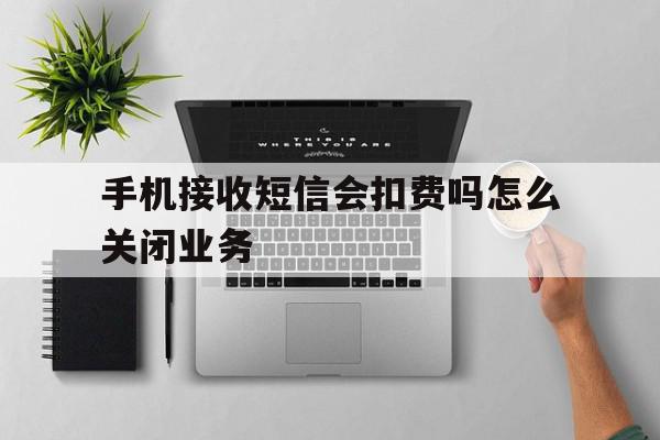 手机接收短信会扣费吗怎么关闭业务 手机接收短信会扣费吗怎么关闭业务
