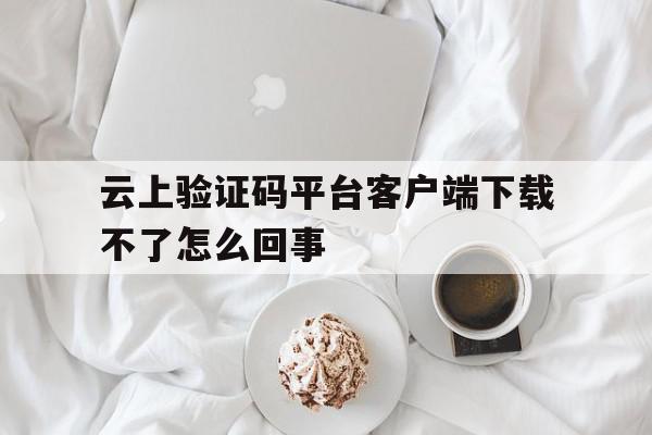 关于云上验证码平台客户端下载不了怎么回事的信息 关于云上验证码平台客户端下载不了怎么回事的信息