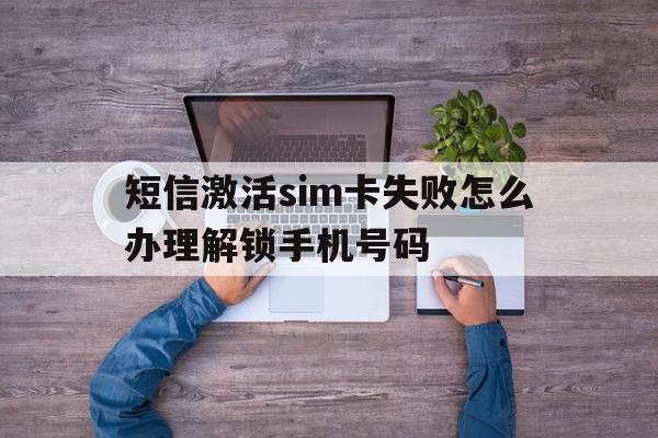 短信激活sim卡失败怎么办理解锁手机号码 短信激活sim卡失败怎么办理解锁手机号码