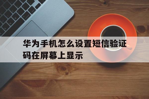 华为手机怎么设置短信验证码在屏幕上显示 华为手机怎么设置短信验证码在屏幕上显示