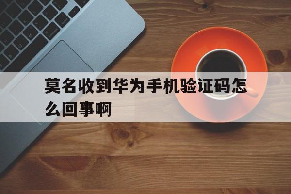 莫名收到华为手机验证码怎么回事啊 莫名收到华为手机验证码怎么回事啊