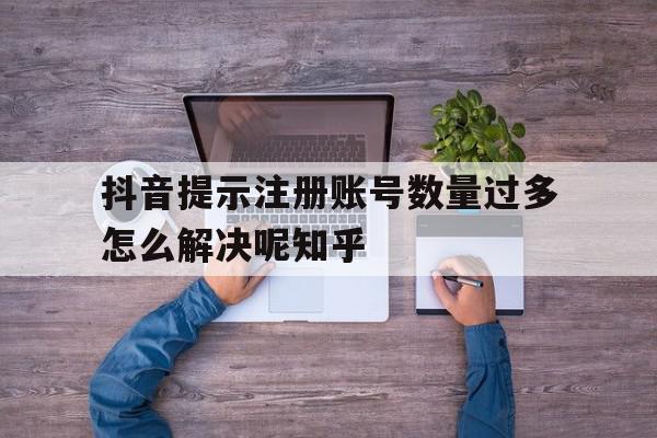抖音提示注册账号数量过多怎么解决呢知乎的简单介绍 抖音提示注册账号数量过多怎么解决呢知乎的简单介绍
