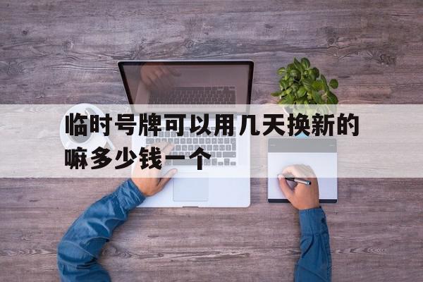 临时号牌可以用几天换新的嘛多少钱一个的简单介绍 临时号牌可以用几天换新的嘛多少钱一个的简单介绍
