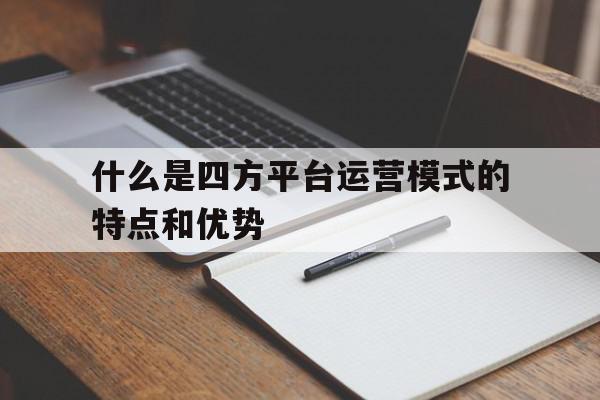 什么是四方平台运营模式的特点和优势的简单介绍 什么是四方平台运营模式的特点和优势的简单介绍