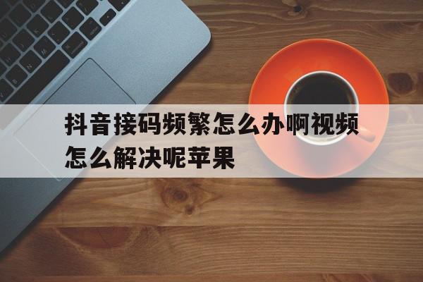抖音接码频繁怎么办啊视频怎么解决呢苹果 抖音接码频繁怎么办啊视频怎么解决呢苹果