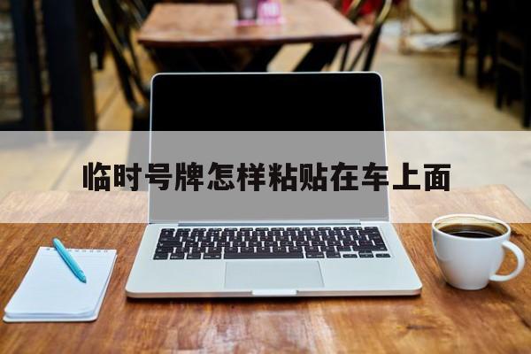 临时号牌怎样粘贴在车上面 临时号牌怎样粘贴在车上面