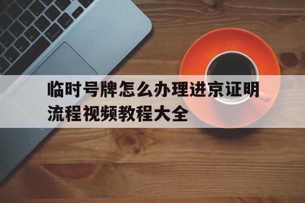 临时号牌怎么办理进京证明流程视频教程大全 临时号牌怎么办理进京证明流程视频教程大全