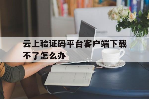 云上验证码平台客户端下载不了怎么办 云上验证码平台客户端下载不了怎么办