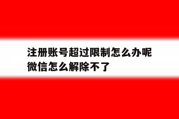注册账号超过限制怎么办呢微信怎么解除不了 注册账号超过限制怎么办呢微信怎么解除不了