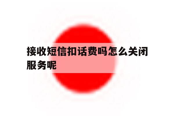接收短信扣话费吗怎么关闭服务呢 接收短信扣话费吗怎么关闭服务呢