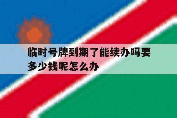 临时号牌到期了能续办吗要多少钱呢怎么办 临时号牌到期了能续办吗要多少钱呢怎么办