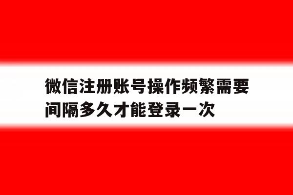 微信注册账号操作频繁需要间隔多久才能登录一次的简单介绍 微信注册账号操作频繁需要间隔多久才能登录一次的简单介绍