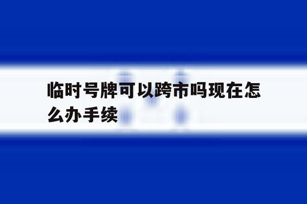 临时号牌可以跨市吗现在怎么办手续 临时号牌可以跨市吗现在怎么办手续