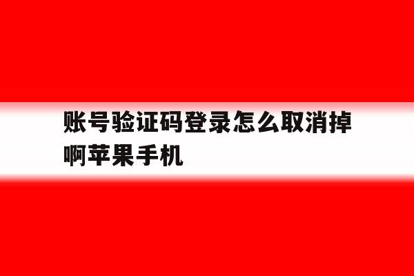 包含账号验证码登录怎么取消掉啊苹果手机的词条 包含账号验证码登录怎么取消掉啊苹果手机的词条