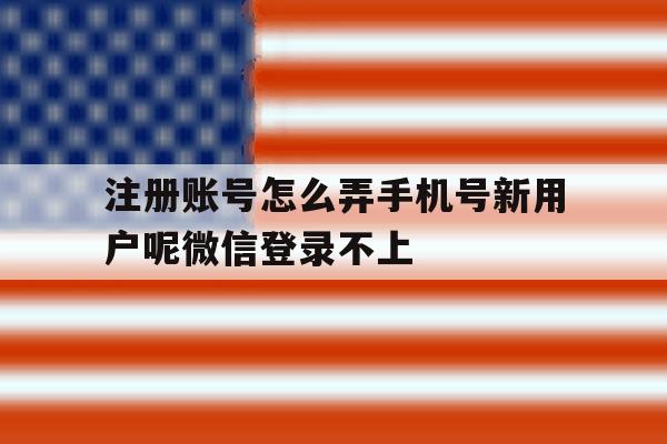 注册账号怎么弄手机号新用户呢微信登录不上 注册账号怎么弄手机号新用户呢微信登录不上