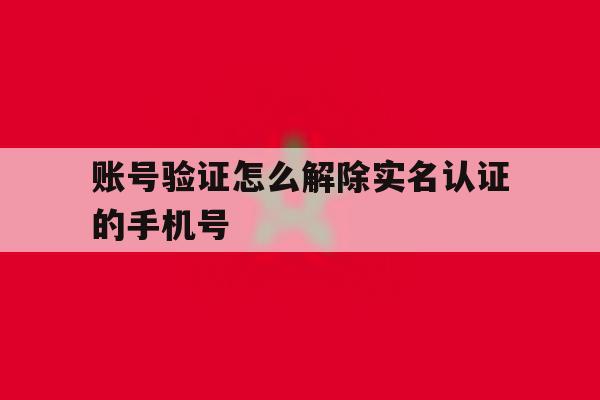 账号验证怎么解除实名认证的手机号 账号验证怎么解除实名认证的手机号