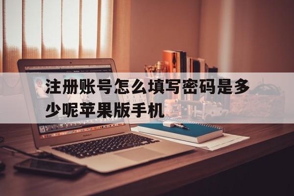 关于注册账号怎么填写密码是多少呢苹果版手机的信息 关于注册账号怎么填写密码是多少呢苹果版手机的信息