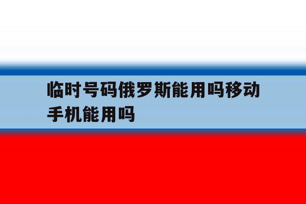 临时号码俄罗斯能用吗移动手机能用吗 临时号码俄罗斯能用吗移动手机能用吗