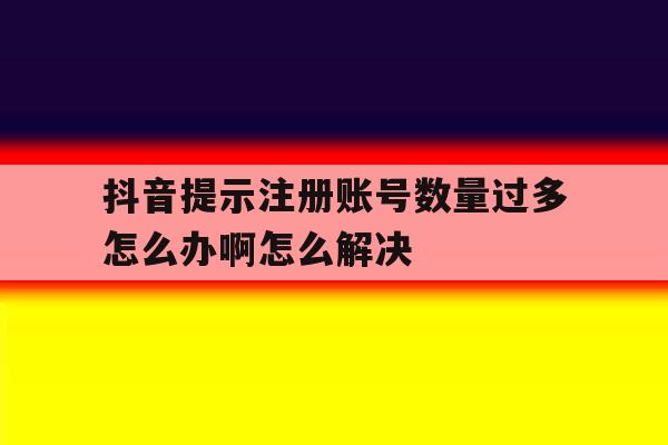 抖音提示注册账号数量过多怎么办啊怎么解决 抖音提示注册账号数量过多怎么办啊怎么解决