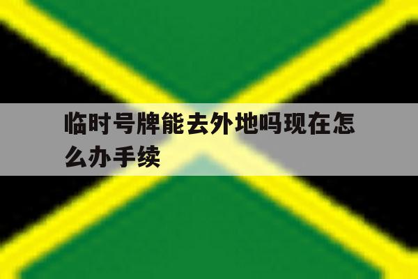 临时号牌能去外地吗现在怎么办手续 临时号牌能去外地吗现在怎么办手续