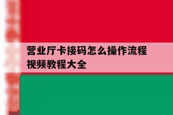 营业厅卡接码怎么操作流程视频教程大全 营业厅卡接码怎么操作流程视频教程大全