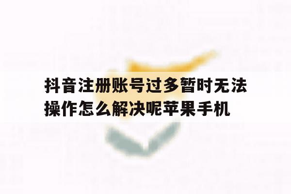 抖音注册账号过多暂时无法操作怎么解决呢苹果手机的简单介绍 抖音注册账号过多暂时无法操作怎么解决呢苹果手机的简单介绍