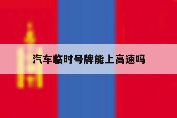 汽车临时号牌能上高速吗 汽车临时号牌能上高速吗