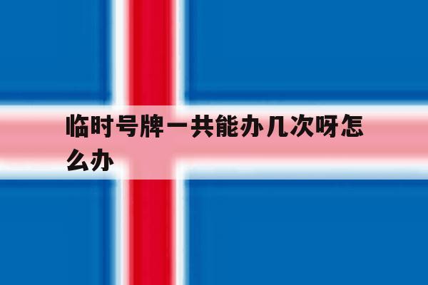 临时号牌一共能办几次呀怎么办 临时号牌一共能办几次呀怎么办