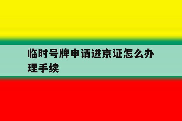 临时号牌申请进京证怎么办理手续 临时号牌申请进京证怎么办理手续