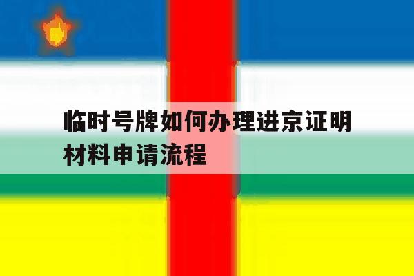 临时号牌如何办理进京证明材料申请流程 临时号牌如何办理进京证明材料申请流程