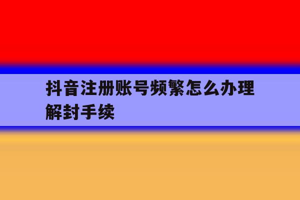 抖音注册账号频繁怎么办理解封手续 抖音注册账号频繁怎么办理解封手续