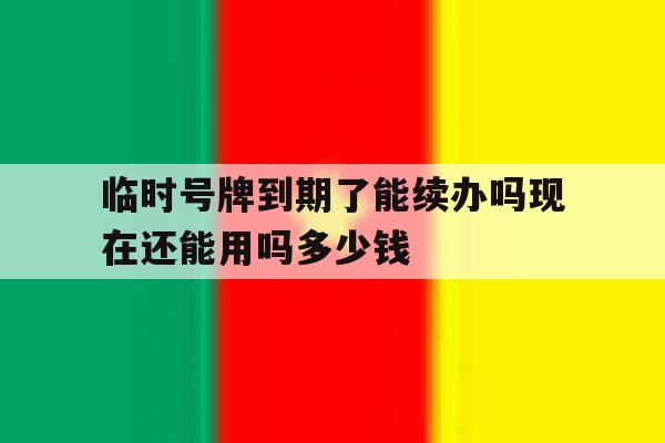 临时号牌到期了能续办吗现在还能用吗多少钱 临时号牌到期了能续办吗现在还能用吗多少钱