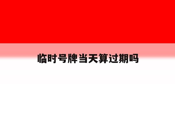 临时号牌当天算过期吗 临时号牌当天算过期吗