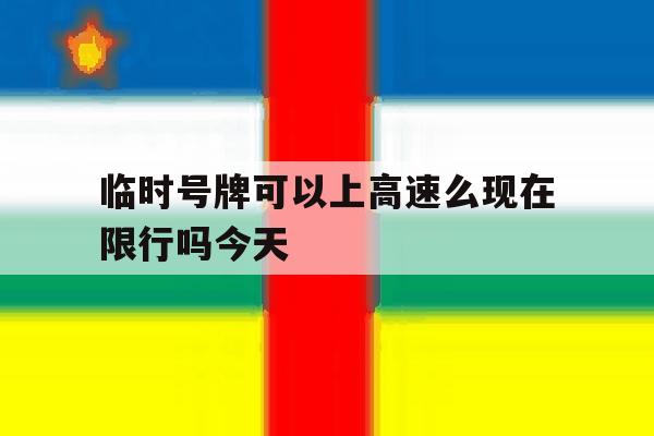 临时号牌可以上高速么现在限行吗今天 临时号牌可以上高速么现在限行吗今天
