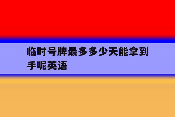 临时号牌最多多少天能拿到手呢英语 临时号牌最多多少天能拿到手呢英语