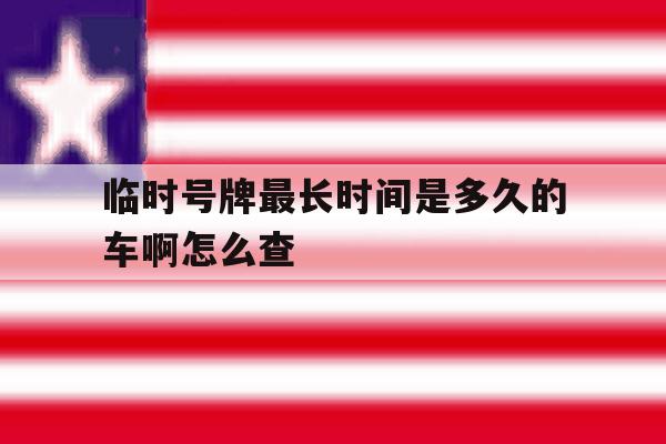临时号牌最长时间是多久的车啊怎么查 临时号牌最长时间是多久的车啊怎么查
