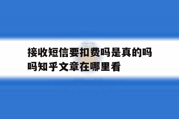 关于接收短信要扣费吗是真的吗吗知乎文章在哪里看的信息 关于接收短信要扣费吗是真的吗吗知乎文章在哪里看的信息