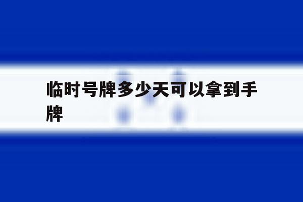 临时号牌多少天可以拿到手牌 临时号牌多少天可以拿到手牌