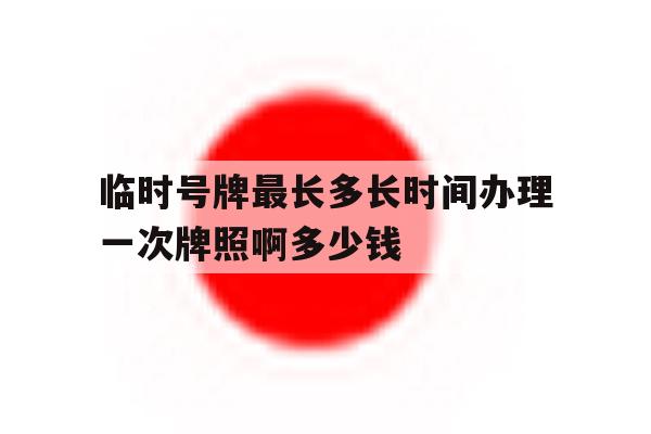临时号牌最长多长时间办理一次牌照啊多少钱 临时号牌最长多长时间办理一次牌照啊多少钱