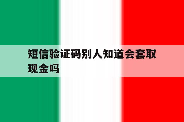 短信验证码别人知道会套取现金吗 短信验证码别人知道会套取现金吗