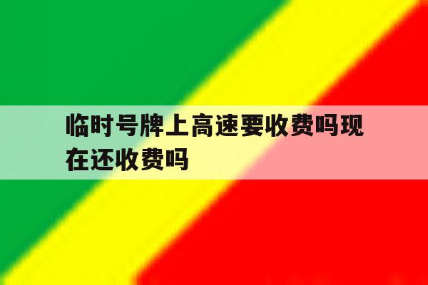 临时号牌上高速要收费吗现在还收费吗 临时号牌上高速要收费吗现在还收费吗