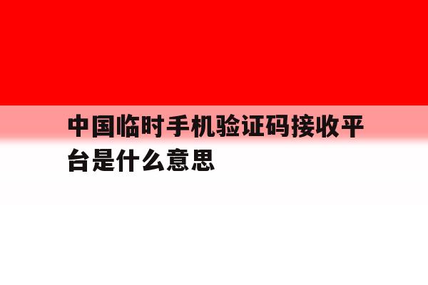 中国临时手机验证码接收平台是什么意思 中国临时手机验证码接收平台是什么意思