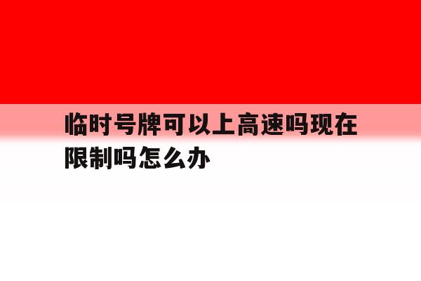 临时号牌可以上高速吗现在限制吗怎么办 临时号牌可以上高速吗现在限制吗怎么办