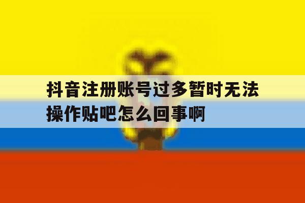 抖音注册账号过多暂时无法操作贴吧怎么回事啊的简单介绍 抖音注册账号过多暂时无法操作贴吧怎么回事啊的简单介绍